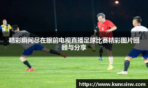 精彩瞬间尽在眼前电视直播足球比赛精彩图片回顾与分享