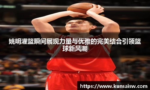姚明灌篮瞬间展现力量与优雅的完美结合引领篮球新风潮