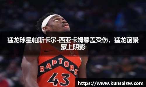 猛龙球星帕斯卡尔-西亚卡姆膝盖受伤，猛龙前景蒙上阴影